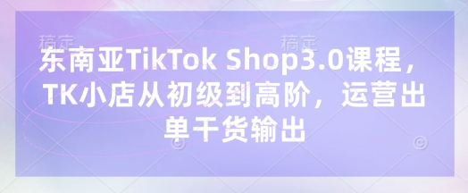 东南亚TikTok Shop3.0课程，TK小店​从初级到高阶，运营出单干货输出-聊项目