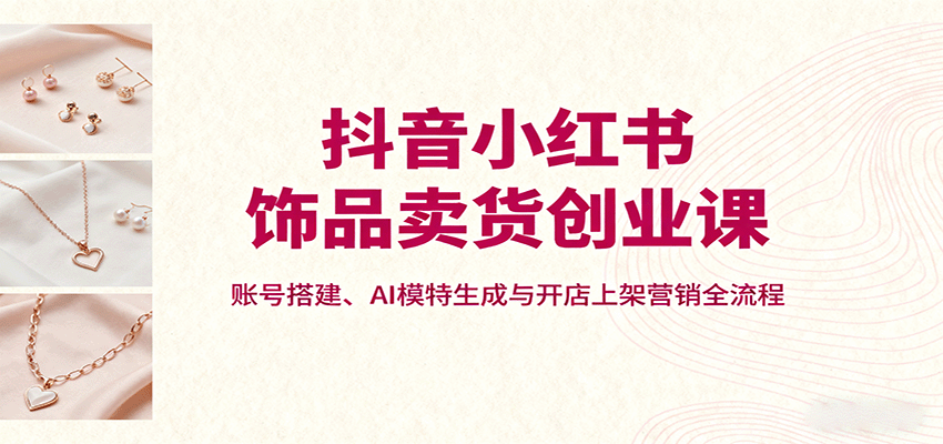 抖音小红书饰品卖货创业课，账号搭建、AI模特生成与开店上架营销全流程-聊项目