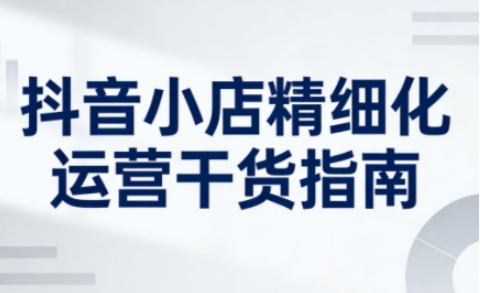 抖音小店精细化运营干货指南新版,助力商家系统提升店铺运营能力(更新26年5月)-聊项目